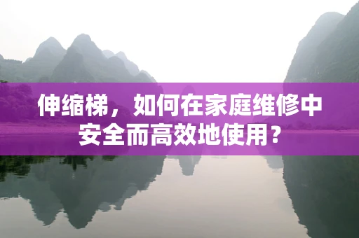 伸缩梯，如何在家庭维修中安全而高效地使用？