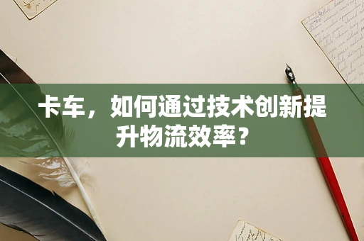 卡车，如何通过技术创新提升物流效率？