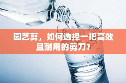 园艺剪，如何选择一把高效且耐用的剪刀？