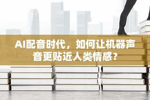 AI配音时代，如何让机器声音更贴近人类情感？