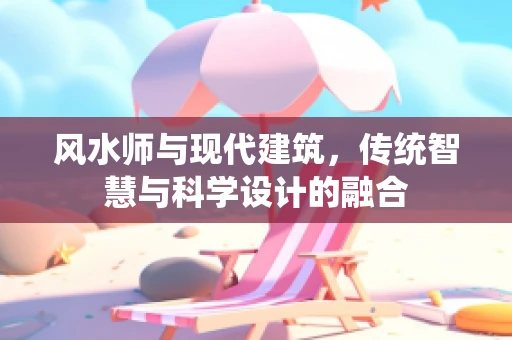 风水师与现代建筑，传统智慧与科学设计的融合