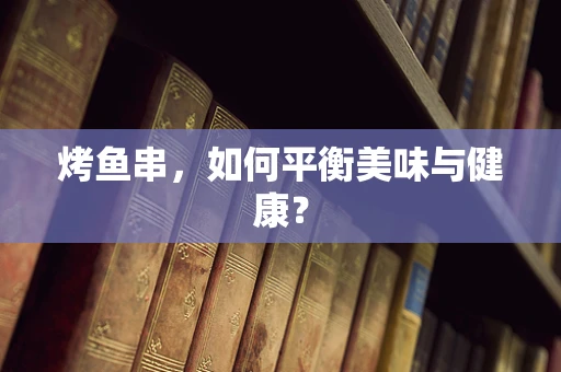 烤鱼串，如何平衡美味与健康？