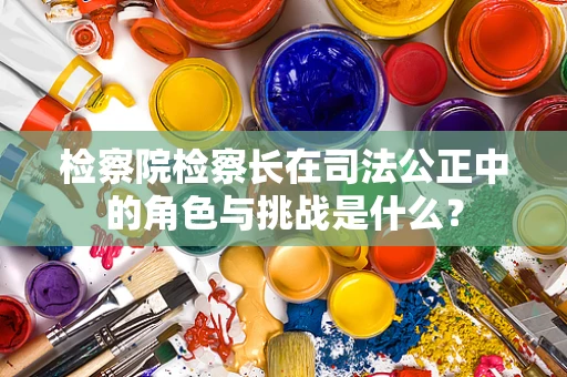 检察院检察长在司法公正中的角色与挑战是什么？