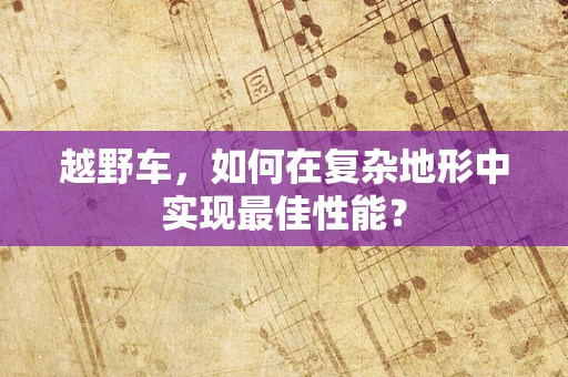 越野车，如何在复杂地形中实现最佳性能？