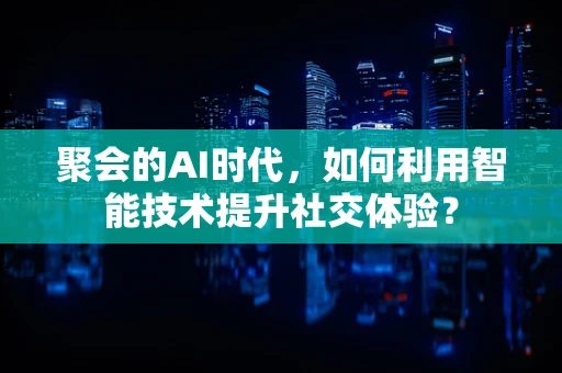 聚会的AI时代，如何利用智能技术提升社交体验？