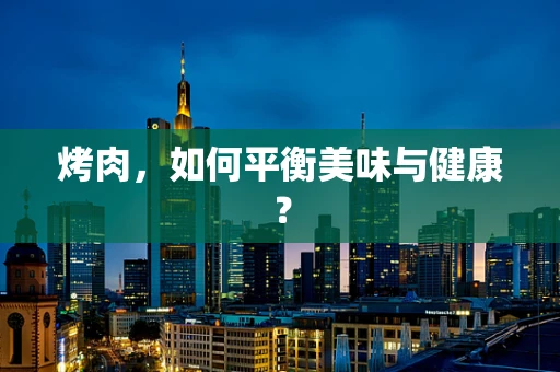 烤肉，如何平衡美味与健康？