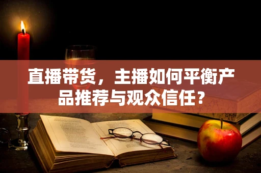 直播带货，主播如何平衡产品推荐与观众信任？