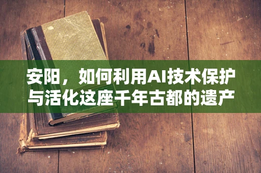 安阳，如何利用AI技术保护与活化这座千年古都的遗产？