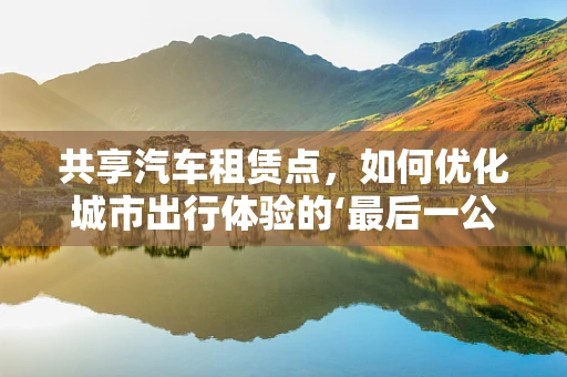 共享汽车租赁点，如何优化城市出行体验的‘最后一公里’？