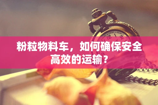 粉粒物料车，如何确保安全高效的运输？