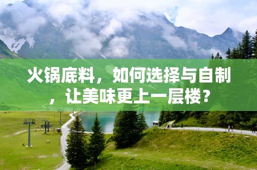 火锅底料，如何选择与自制，让美味更上一层楼？