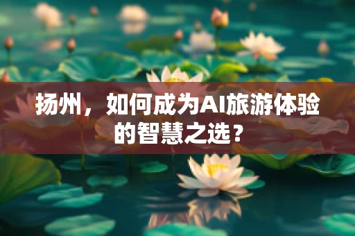 扬州，如何成为AI旅游体验的智慧之选？