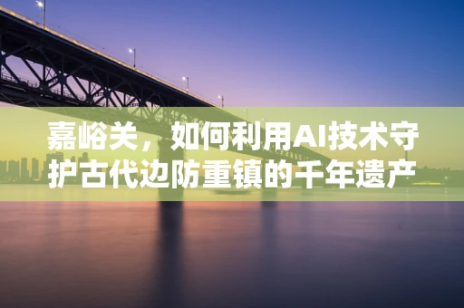 嘉峪关，如何利用AI技术守护古代边防重镇的千年遗产？