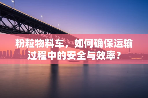 粉粒物料车，如何确保运输过程中的安全与效率？