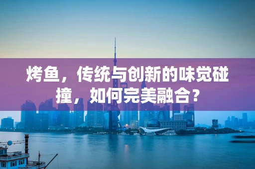 烤鱼，传统与创新的味觉碰撞，如何完美融合？