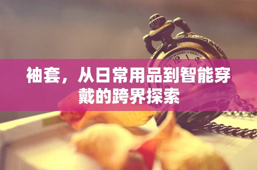 袖套，从日常用品到智能穿戴的跨界探索