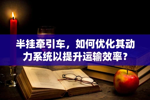 半挂牵引车，如何优化其动力系统以提升运输效率？