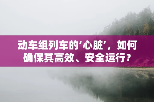 动车组列车的‘心脏’，如何确保其高效、安全运行？