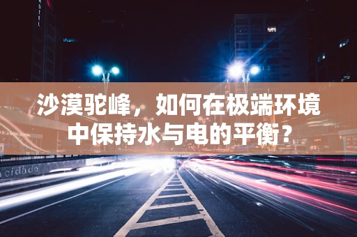 沙漠驼峰，如何在极端环境中保持水与电的平衡？