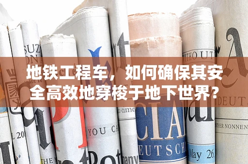 地铁工程车，如何确保其安全高效地穿梭于地下世界？