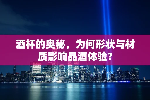 酒杯的奥秘，为何形状与材质影响品酒体验？