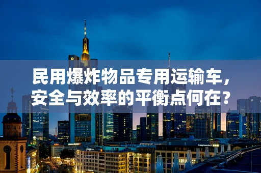 民用爆炸物品专用运输车，安全与效率的平衡点何在？