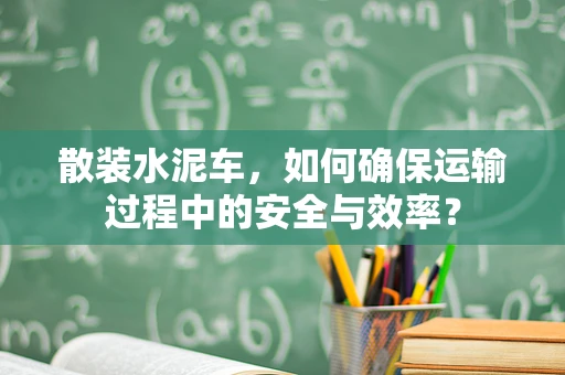 散装水泥车，如何确保运输过程中的安全与效率？