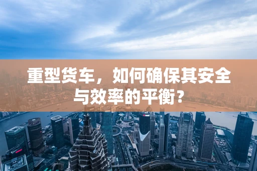 重型货车，如何确保其安全与效率的平衡？