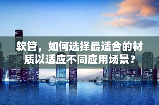 软管，如何选择最适合的材质以适应不同应用场景？