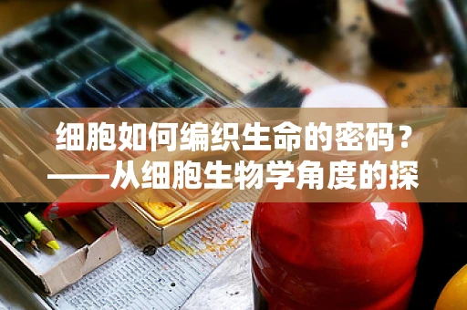 细胞如何编织生命的密码？——从细胞生物学角度的探索