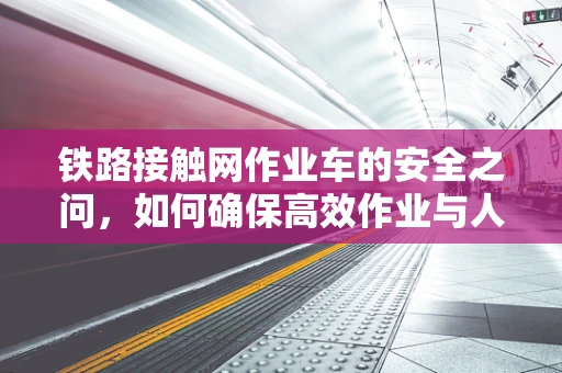 铁路接触网作业车的安全之问，如何确保高效作业与人员安全并重？