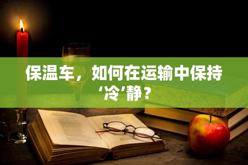 保温车，如何在运输中保持‘冷’静？