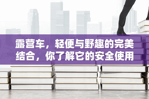 露营车，轻便与野趣的完美结合，你了解它的安全使用规范吗？