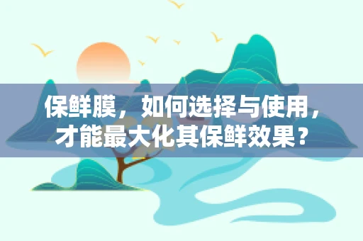 保鲜膜，如何选择与使用，才能最大化其保鲜效果？