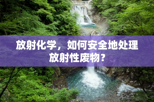 放射化学，如何安全地处理放射性废物？
