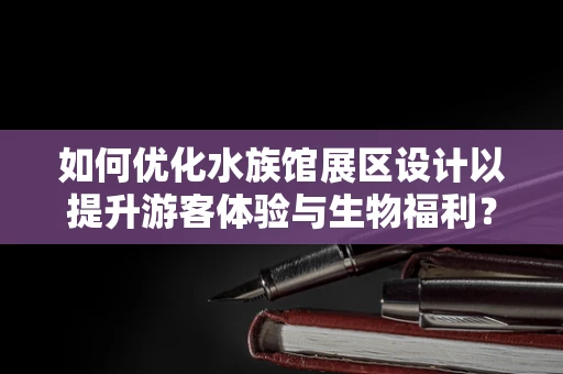 如何优化水族馆展区设计以提升游客体验与生物福利？