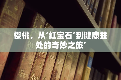 樱桃，从‘红宝石’到健康益处的奇妙之旅’