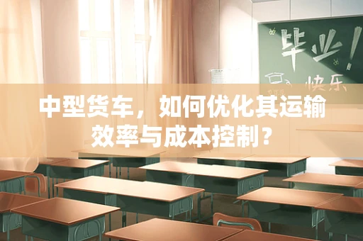 中型货车，如何优化其运输效率与成本控制？