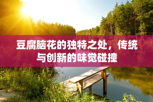 豆腐脑花的独特之处，传统与创新的味觉碰撞