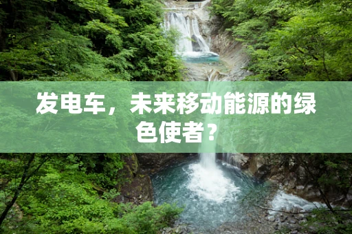 发电车，未来移动能源的绿色使者？