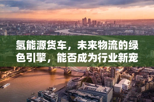氢能源货车，未来物流的绿色引擎，能否成为行业新宠？