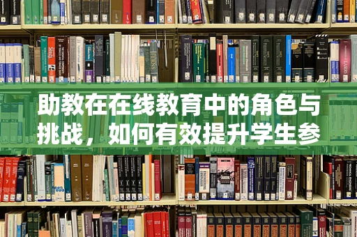 助教在在线教育中的角色与挑战，如何有效提升学生参与度？