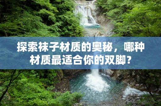 探索袜子材质的奥秘，哪种材质最适合你的双脚？