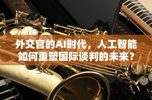 外交官的AI时代，人工智能如何重塑国际谈判的未来？