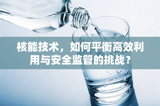 核能技术，如何平衡高效利用与安全监管的挑战？