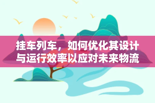 挂车列车，如何优化其设计与运行效率以应对未来物流挑战？