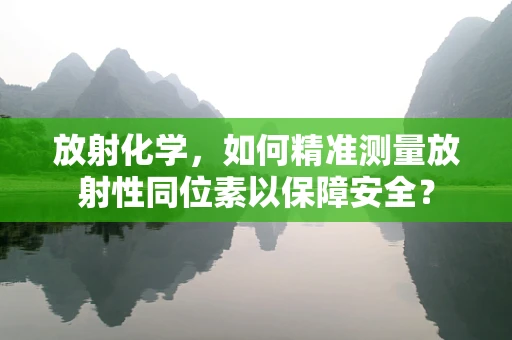 放射化学，如何精准测量放射性同位素以保障安全？
