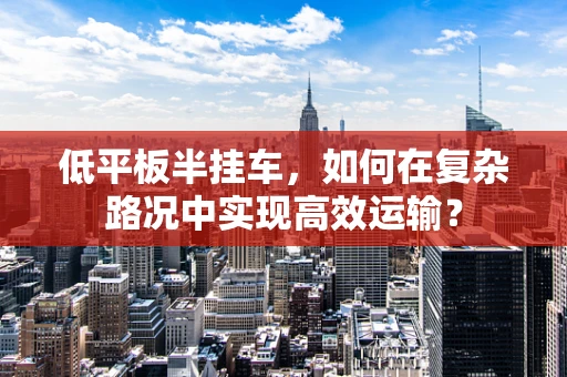 低平板半挂车，如何在复杂路况中实现高效运输？