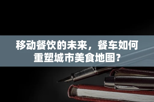移动餐饮的未来，餐车如何重塑城市美食地图？