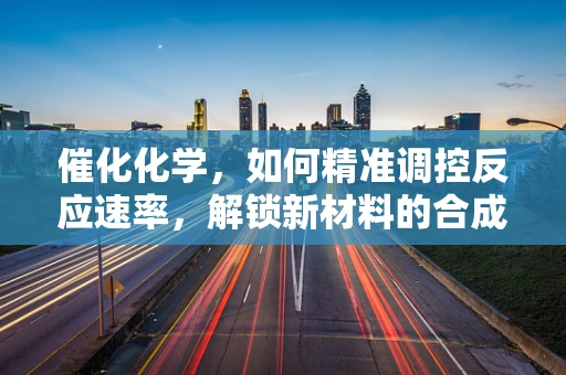 催化化学，如何精准调控反应速率，解锁新材料的合成之门？